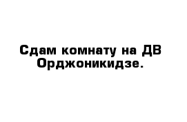 Сдам комнату на ДВ Орджоникидзе.